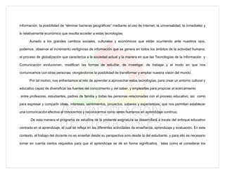 información, la posibilidad de “eliminar barreras geográficas” mediante el uso de Internet, la universalidad, la inmediatez y

lo relativamente económico que resulta acceder a estas tecnologías.

      Aunado a los grandes cambios sociales, culturales y económicos que están ocurriendo ante nuestros ojos,

podemos observar el incremento vertiginoso de información que se genera en todos los ámbitos de la actividad humana;

el proceso de globalización que caracteriza a la sociedad actual y la manera en que las Tecnologías de la Información y

Comunicación evolucionan, modifican las formas de estudiar, de investigar, de trabajar y el modo en que nos

comunicamos con otras personas, otorgándonos la posibilidad de transformar y ampliar nuestra visión del mundo.

      Por tal motivo, nos enfrentamos al reto de aprender a aprovechar estas tecnologías, para crear un entorno cultural y

educativo capaz de diversificar las fuentes del conocimiento y del saber, y emplearlas para propiciar el acercamiento

entre profesores, estudiantes, padres de familia y todas las personas relacionadas con el proceso educativo; así como

para expresar y compartir ideas, intereses, sentimientos, proyectos, saberes y experiencias, que nos permitan establecer

una comunicación efectiva al conocernos y reconocernos como seres humanos en aprendizaje continuo.

       De esta manera el programa de estudios de la presente asignatura se desarrollará a través del enfoque educativo

centrado en el aprendizaje, el cual se refleja en las diferentes actividades de enseñanza, aprendizaje y evaluación. En este

contexto, el trabajo del docente no es enseñar desde su perspectiva sino desde la del estudiante, y para ello es necesario

tomar en cuenta ciertos requisitos para que el aprendizaje se dé en forma significativa, tales como el considerar los
 