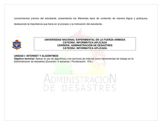 conocimientos previos del estudiante, presentando los diferentes tipos de contenido de manera lógica y jerárquica,

destacando la importancia que tiene en el proceso y la motivación del estudiante.




                            UNIVERSIDAD NACIONAL EXPERIMENTAL DE LA FUERZA ARMADA
                                        CÁTEDRA: INFORMÁTICA APLICADA
                                     CERRERA: ADMINISTRACIÓN DE DESASTRES
                                        CATEDRA: INFORMATICA APLICADA


UNIDAD I: INTERNET Y ALGORITMOS
Objetivo terminal: Aplicar el uso de algoritmos y los servicios de Internet como herramientas de trabajo en la
Administración de desastres (Duración: 4 semanas / Ponderación: 15%)
 