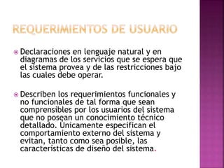  Declaraciones en lenguaje natural y en
diagramas de los servicios que se espera que
el sistema provea y de las restricciones bajo
las cuales debe operar.
 Describen los requerimientos funcionales y
no funcionales de tal forma que sean
comprensibles por los usuarios del sistema
que no posean un conocimiento técnico
detallado. Únicamente especifican el
comportamiento externo del sistema y
evitan, tanto como sea posible, las
características de diseño del sistema.
 