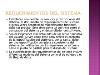  Establecen con detalle los servicios y restricciones del
sistema. El documento de requerimientos del sistema,
algunas veces denominado especificación funcional,
debe ser preciso. Éste sirve como un contrato entre el
comprador del sistema y el desarrollador del software.
 Son descripciones más detalladas de los requerimientos
del usuario. Sirven como base para definir el contrato
de la especificación del sistema y, por lo tanto, debe
ser una especificación completa y consistente del
sistema. Son utilizados por los ingenieros de software
como el punto de partida para el diseño del sistema.
 La especificación de requerimientos del sistema incluye
diferentes modelos del sistema como el de objetos o el
de flujo de datos.
 