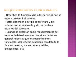 . Describen la funcionalidad o los servicios que se
espera proveerá el sistema.
• Estos dependen del tipo de software y del
sistema que se desarrolle y de los posibles
usuarios del software.
• Cuando se expresan como requerimientos del
usuario, habitualmente se describen de forma
general mientras que los requerimientos
funcionales del sistema describen con detalle la
función de éste, sus entradas y salidas,
excepciones, etc
 