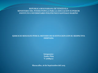 REPUBLICA BOLIVARIANA DE VENEZUELA
MINISTERIO DEL PODER POPULA PARA LA EDUCACION SUPERIOR
INSTITUTO UNIVERSITARIO POLITECNICO SANTIAGO MARIÑO
EJERCICIO RESUELTO POR EL METODO DE SUSTITUCION CON SU RESPECTIVA
DERIVADA
Integrante:
Ender Piña
V-20689122
Maracaibo, 26 de Septiembre del 2015
 