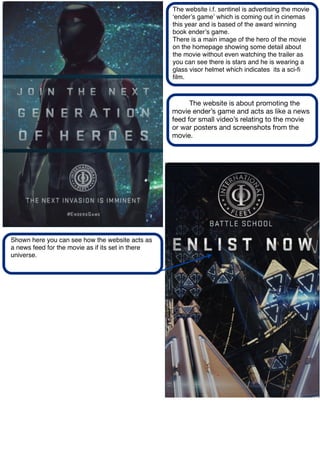 The website i.f. sentinel is advertising the movie
ʻenderʼs gameʼ which is coming out in cinemas
this year and is based of the award winning
book enderʼs game.
There is a main image of the hero of the movie
on the homepage showing some detail about
the movie without even watching the trailer as
you can see there is stars and he is wearing a
glass visor helmet which indicates its a sci-ﬁ
ﬁlm.
The website is about promoting the
movie ender’s game and acts as like a news
feed for small video’s relating to the movie
or war posters and screenshots from the
movie.
Shown here you can see how the website acts as
a news feed for the movie as if its set in there
universe.
 