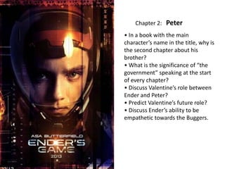 Chapter 2: Peter
• In a book with the main
character’s name in the title, why is
the second chapter about his
brother?
• What is the significance of “the
government” speaking at the start
of every chapter?
• Discuss Valentine’s role between
Ender and Peter?
• Predict Valentine’s future role?
• Discuss Ender’s ability to be
empathetic towards the Buggers.

 