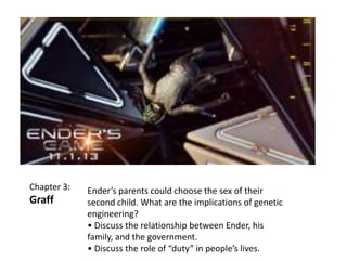 Chapter 3:

Graff

Ender’s parents could choose the sex of their
second child. What are the implications of genetic
engineering?
• Discuss the relationship between Ender, his
family, and the government.
• Discuss the role of “duty” in people’s lives.

 