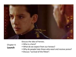 Chapter 4:

Launch

Discuss the idea of heroes.
• Who is a hero?
• What do we expect from our heroes?
• Why do people hate those who excel and receive praise?
• Discuss “survival of the fittest”.

 
