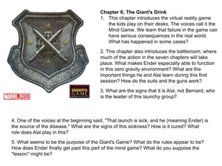 Chapter 6; The Giant's Drink
1. This chapter introduces the virtual reality game
the kids play on their desks, The voices call it the
Mind Game. We learn that failure in the game can
have serious consequences in the real world.
What has happened in some cases?
2. This chapter also introduces the battleroom, where
much of the action in the seven chapters will take
place. What makes Ender especially able to function
in this zero gravity environment? What are the
important things he and Alai learn during this first
session? How do the suits and the guns work?
3. What are the signs that it is Alai, not Bernard, who
is the leader of this launchy group?

4. One of the voices at the beginning said, "That launch is sick, and he (meaning Ender) is
the source of the disease." What are the signs of this sickness? How is it cured? What
role does Alai play in this?
5. What seems to be the purpose of the Giant's Game? What do the rules appear to be?
How does Ender finally get past this part of the mind game? What do you suppose the
"lesson" might be?

 