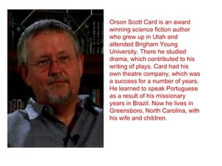 Orson Scott Card is an award
winning science fiction author
who grew up in Utah and
attended Brigham Young
University. There he studied
drama, which contributed to his
writing of plays. Card had his
own theatre company, which was
a success for a number of years.
He learned to speak Portuguese
as a result of his missionary
years in Brazil. Now he lives in
Greensboro, North Carolina, with
his wife and children.

 