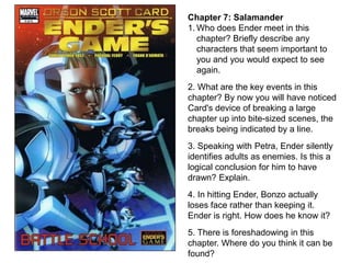 Chapter 7: Salamander
1. Who does Ender meet in this
chapter? Briefly describe any
characters that seem important to
you and you would expect to see
again.
2. What are the key events in this
chapter? By now you will have noticed
Card's device of breaking a large
chapter up into bite-sized scenes, the
breaks being indicated by a line.
3. Speaking with Petra, Ender silently
identifies adults as enemies. Is this a
logical conclusion for him to have
drawn? Explain.

4. In hitting Ender, Bonzo actually
loses face rather than keeping it.
Ender is right. How does he know it?
5. There is foreshadowing in this
chapter. Where do you think it can be
found?

 