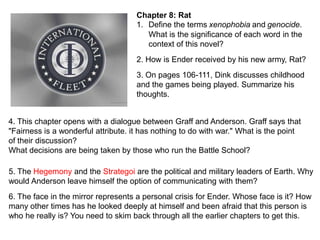 Chapter 8: Rat
1. Define the terms xenophobia and genocide.
What is the significance of each word in the
context of this novel?
2. How is Ender received by his new army, Rat?
3. On pages 106-111, Dink discusses childhood
and the games being played. Summarize his
thoughts.
4. This chapter opens with a dialogue between Graff and Anderson. Graff says that
"Fairness is a wonderful attribute. it has nothing to do with war." What is the point
of their discussion?
What decisions are being taken by those who run the Battle School?
5. The Hegemony and the Strategoi are the political and military leaders of Earth. Why
would Anderson leave himself the option of communicating with them?
6. The face in the mirror represents a personal crisis for Ender. Whose face is it? How
many other times has he looked deeply at himself and been afraid that this person is
who he really is? You need to skim back through all the earlier chapters to get this.

 