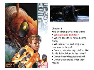Chapter 8
• Do children play games fairly?
• What are anti-Semites?
• Where does their hatred come
from?
• Why do racism and prejudice
continue to thrive?
• Does school destroy children like
Battle School does in the novel?
• Do we hear what people say?
• Do we understand what they
mean?

 