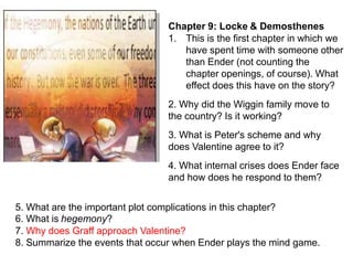 Chapter 9: Locke & Demosthenes
1. This is the first chapter in which we
have spent time with someone other
than Ender (not counting the
chapter openings, of course). What
effect does this have on the story?
2. Why did the Wiggin family move to
the country? Is it working?
3. What is Peter's scheme and why
does Valentine agree to it?
4. What internal crises does Ender face
and how does he respond to them?

5. What are the important plot complications in this chapter?
6. What is hegemony?
7. Why does Graff approach Valentine?
8. Summarize the events that occur when Ender plays the mind game.

 