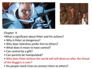 Chapter 9
•What is significant about Peter and his actions?
• Why is Peter so dangerous?
• Why does Valentine prefer him to others?
• What does it mean to have control?
• Can control be a gift?
• Can parents be manipulated?
• Why does Peter believe the world will self-destruct after the threat
of the Buggers is over?
• Do people need crises to connect them to others?

 
