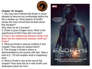 Chapter 10: Dragon
1. You may have noticed that Ender is never
allowed to become too comfortable before his
life is shaken up. What speech of Graff's
shows the inner turmoil that he feels about
this situation?
Why does he do it anyway?
2. Ender is given Dragon army. What is the
significance of this? How old is he now?
3. How is the relationship between Ender and
Bean like the relationship between Graff and
Ender?
4. What are Ender's internal conflicts in this
chapter? How does he resolve them?
5. The change in Ender's status is
demonstrated by the scenes with Alai. Take a
look at p. 170 and explain what is happening
here.
6. What is Ender's vow at the end of the
chapter? How does this fit in with Graff's and
Anderson's plans for him?

 
