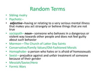Random Terms
• Sibling rivalry
• Psychotic-• adjective--having or relating to a very serious mental illness
that makes you act strangely or believe things that are not
true
• sociopath– noun-- someone who behaves in a dangerous or
violent way towards other people and does not feel guilty
about such behavior
• Mormon—The Church of Latter Day Saints
• Conservative/Family Values/Old-Fashioned Morals
• Homophobe--a person who hates or is afraid of homosexuals
• Sexist—prejudice against and unfair treatment of someone
because of their gender
• Messiah/Savior/Hero
• Formic Wars

 