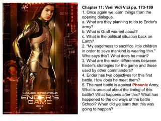 Chapter 11: Veni Vidi Vici pp. 173-199
1. Once again we learn things from the
opening dialogue.
a. What are they planning to do to Ender's
army?
b. What is Graff worried about?
c. What is the political situation back on
Earth?
2. "My eagerness to sacrifice little children
in order to save mankind is wearing thin."
Who says this? What does he mean?
3. What are the main differences between
Ender's strategies for the game and those
used by other commanders?
4, Ender has two objectives for this first
battle. How does he meet them?
5. The next battle is against Phoenix Army.
What is unusual about the timing of this
battle? What happens after this? What has
happened to the old ways of the battle
School? When did we learn that this was
going to happen?

 