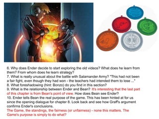 6. Why does Ender decide to start exploring the old videos? What does he learn from
them? From whom does he learn strategy?
7. What is really unusual about the battle with Salamander Army? "This had not been
a fair fight, even though they had won - the teachers had intended them to lose ..."
8. What foreshadowing (hint: Bonzo) do you find in this section?
9. What is the relationship between Ender and Bean? It's interesting that the last part
of this chapter is from Bean's point of view. How does Bean see Ender?
10. Ender tells Bean the real purpose of the game. This has been hinted at for us
since the opening dialogue for chapter 8. Look back and see how Graff's argument
confirms Ender's conclusions.
The Game, the standings, the fairness (or unfairness) - none this matters. The
Game's purpose is simply to do what?

 