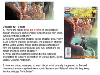 Chapter 12 - Bonzo
1. There are really three big events in this chapter,
though there are some smaller ones that go with them.
What are these sections?
2. In some ways this chapter is like chapter one. How?
3. As Ender's training continues, the people in charge
of the Battle School make some serious changes in
how the battles are organized and run. What are the
major changes in this chapter?
4. What are the reactions shown by the following
characters to Ender's demolition of Bonzo: Dink, Bean,
Ender, Colonel Anderson.
5. How surprised were you to learn about what actually happened to Bonzo?
How much more surprised were you to learn about Stilson? Why did they keep
this knowledge from Ender?

 