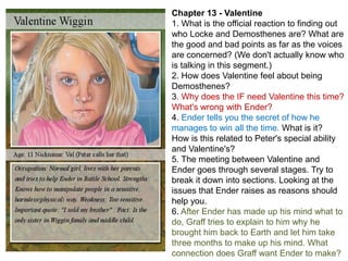 Chapter 13 - Valentine
1. What is the official reaction to finding out
who Locke and Demosthenes are? What are
the good and bad points as far as the voices
are concerned? (We don't actually know who
is talking in this segment.)
2. How does Valentine feel about being
Demosthenes?
3. Why does the IF need Valentine this time?
What's wrong with Ender?
4. Ender tells you the secret of how he
manages to win all the time. What is it?
How is this related to Peter's special ability
and Valentine's?
5. The meeting between Valentine and
Ender goes through several stages. Try to
break it down into sections. Looking at the
issues that Ender raises as reasons should
help you.
6. After Ender has made up his mind what to
do, Graff tries to explain to him why he
brought him back to Earth and let him take
three months to make up his mind. What
connection does Graff want Ender to make?

 