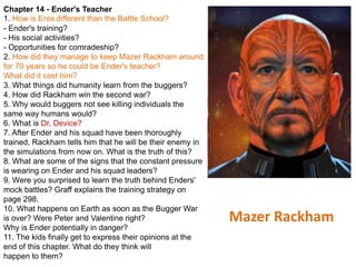 Chapter 14 - Ender's Teacher
1. How is Eros different than the Battle School?
- Ender's training?
- His social activities?
- Opportunities for comradeship?
2. How did they manage to keep Mazer Rackham around
for 70 years so he could be Ender's teacher?
What did it cost him?
3. What things did humanity learn from the buggers?
4. How did Rackham win the second war?
5. Why would buggers not see killing individuals the
same way humans would?
6. What is Dr, Device?
7. After Ender and his squad have been thoroughly
trained, Rackham tells him that he will be their enemy in
the simulations from now on. What is the truth of this?
8. What are some of the signs that the constant pressure
is wearing on Ender and his squad leaders?
9. Were you surprised to learn the truth behind Enders'
mock battles? Graff explains the training strategy on
page 298.
10. What happens on Earth as soon as the Bugger War
is over? Were Peter and Valentine right?
Why is Ender potentially in danger?
11. The kids finally get to express their opinions at the
end of this chapter. What do they think will
happen to them?

Mazer Rackham

 