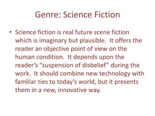 Genre: Science Fiction
• Science fiction is real future scene fiction
which is imaginary but plausible. It offers the
reader an objective point of view on the
human condition. It depends upon the
reader’s “suspension of disbelief” during the
work. It should combine new technology with
familiar ties to today’s world, but it presents
them in a new, innovative way.

 