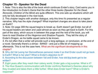 Chapter 15 - Speaker for the Dead
1. Note: This is also the title of the book which continues Ender's story. Card warns you in
the introduction to Ender's Game that the other three books (Speaker for the Dead,
Xenocide, Children of the Mind) are quite different. This one sets up situations which will
only be fully developed in the next book.
2. This chapter begins with another dialogue, only this time it's presented as a regular
narrative. Why has the style changed? What important changes are about to take place
on Earth?
3. Note: On page 309 the squad begins to break up. Earth doesn't get Ender, but all of
his squad leaders are taken and used almost as soon as they get back to Earth. For this
part of the story, which occurs in between this page and the rest of the book, you will
have to read Shadow of the Hegemon and Shadow Puppets. They tell the story of
Ender's Dragon, as his battle squad came to be known.
4. It's not often that a writer will provide such a long epilogue, or conclusion, at the end of
a novel. Generally there's a climax - BANG! - and just a little bit of mopping up
afterwards. This is not the case here. What are the significant developments in this
chapter?
5. Why did Val (using her Demosthenes persona) make it so that Ender could not go back
to Earth? What is her plan? What is Ender's objection to it?
6. According to the discussion between Val and Ender, how did this book get to be
written?
7. Eight years after they reach their colony world, Ender gets a big surprise. What is it?
8. The Hive Queen's communication with Ender confirms Rackham's theories about why
they invaded and takes them a little further. What does Ender learn? What is Ender's
response?

 