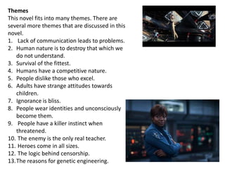 Themes
This novel fits into many themes. There are
several more themes that are discussed in this
novel.
1. Lack of communication leads to problems.
2. Human nature is to destroy that which we
do not understand.
3. Survival of the fittest.
4. Humans have a competitive nature.
5. People dislike those who excel.
6. Adults have strange attitudes towards
children.
7. Ignorance is bliss.
8. People wear identities and unconsciously
become them.
9. People have a killer instinct when
threatened.
10. The enemy is the only real teacher.
11. Heroes come in all sizes.
12. The logic behind censorship.
13.The reasons for genetic engineering.

 