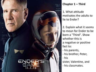 Chapter 1 – Third
1. What attitude
motivates the adults to
lie to Ender?
2. Explain what it seems
to mean for Ender to be
born a "Third". Show
whether this is
a negative or positive
fact to:
- his parents,
- his brother, Peter,
- his
sister, Valentine, and
- his classmates.

 
