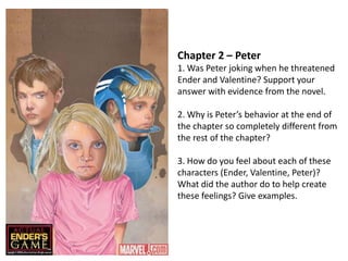 Chapter 2 – Peter
1. Was Peter joking when he threatened
Ender and Valentine? Support your
answer with evidence from the novel.
2. Why is Peter’s behavior at the end of
the chapter so completely different from
the rest of the chapter?
3. How do you feel about each of these
characters (Ender, Valentine, Peter)?
What did the author do to help create
these feelings? Give examples.

 