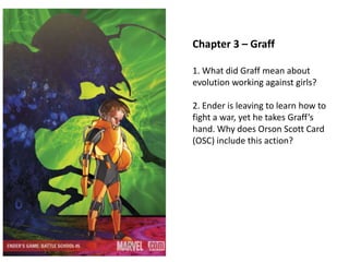 Chapter 3 – Graff
1. What did Graff mean about
evolution working against girls?
2. Ender is leaving to learn how to
fight a war, yet he takes Graff’s
hand. Why does Orson Scott Card
(OSC) include this action?

 