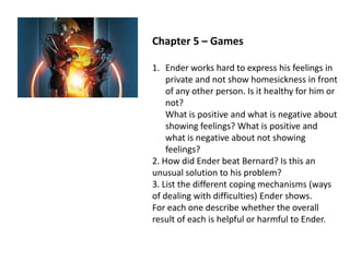Chapter 5 – Games
1. Ender works hard to express his feelings in
private and not show homesickness in front
of any other person. Is it healthy for him or
not?
What is positive and what is negative about
showing feelings? What is positive and
what is negative about not showing
feelings?
2. How did Ender beat Bernard? Is this an
unusual solution to his problem?
3. List the different coping mechanisms (ways
of dealing with difficulties) Ender shows.
For each one describe whether the overall
result of each is helpful or harmful to Ender.

 