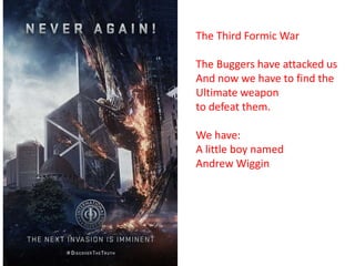 The Third Formic War
The Buggers have attacked us
And now we have to find the
Ultimate weapon
to defeat them.
We have:
A little boy named
Andrew Wiggin

 