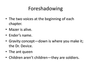 Foreshadowing
• The two voices at the beginning of each
chapter.
• Mazer is alive.
• Ender’s name.
• Gravity concept—down is where you make it;
the Dr. Device.
• The ant queen
• Children aren’t children—they are soldiers.

 