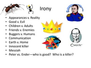 Irony
•
•
•
•
•
•
•
•
•
•

Appearances v. Reality
Good v. Evil
Children v. Adults
Friends v. Enemies
Buggers v. Humans
Communication
Earth v. Home
Innocent killer
Messiah
Peter vs. Ender—who is good? Who is a killer?

 