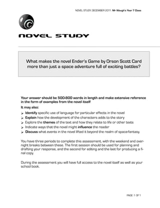 NOVEL STUDY, DECEMBER 2011: Mr Waugh’s Year 7 Class




Novel Study

   What makes the novel Ender’s Game by Orson Scott Card
   more than just a space adventure full of exciting battles?




Your answer should be 500-800 words in length and make extensive reference
in the form of examples from the novel itself
It may also:
 Identify specific use of language for particular effects in the novel
 Explain how the development of the characters adds to the story
 Explore the themes of the text and how they relate to life or other texts
 Indicate ways that the novel might influence the reader
 Discuss what events in the novel lifted it beyond the realm of space-fantasy.

You have three periods to complete this assessment, with the weekend and over-
night breaks between these. The first session should be used for planning and
drafting your response, and the second for editing and the last for producing a fi-
nal copy.

During the assessment you will have full access to the novel itself as well as your
school book.




                                                                            PAGE: 1 OF 1
 