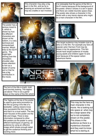 It is noticeable that the genre of the ﬁlm is
Sci-Fi mainly because of the background of
the poster, where it shows it is set in space
and there are visible futuristic space ships.
The poster also shows a character in the
centre with a very heroic stance who might
be a main character in the ﬁlm.
The font of the title is bright, bold
and futuristic looking. The tagline
just above ‘This is not a game’
plays on the name of the ﬁlm which
This character may play a big
part in the ﬁlm, and as he is
wearing an armored suit there
may be a battle or war involved.
The target audience may broaden due to
who is in the ﬁlm. For example any fans of
popular actor Harrison Ford may be
drawn in by his appearance. This ﬁlm
would have target audience of mostly
young adults and children aged 13 and
over because of the space/ action
adventure theme.
The poster has a
serious mood to
it. which is
shown by how
the different
characters are
shown at the
bottom, in a very
technical and
computerised
manner, Which
links to the Sci-Fi
genre. The
bright light
shining over the
characters
shoulder also
draws attention
to him as a
leader of some
sort or that he
has a big
contribution in
the movie.
The Tagline at the top of the poster
is used to give extra promotion to
the ﬁlm by giving it the title of a
bestseller. Letting viewers know
how successful this ﬁlm may be
and that it is a must watch. The two
main focuses of this poster are the
title and image. There is less
information compared to other
ﬁlm posters as the poster is using
different techniques of gaining an
audience by using an effective
image which shows enough detail
to get the audience thinking and
wanting more.
This may be the hero or
main character in the
movie. He is looking out
into space at what may
be a large space ship
but is not completely
shown on this poster.
This draws in the
audience as there is a
mysterious character
and they want to know
what he is staring at.
 