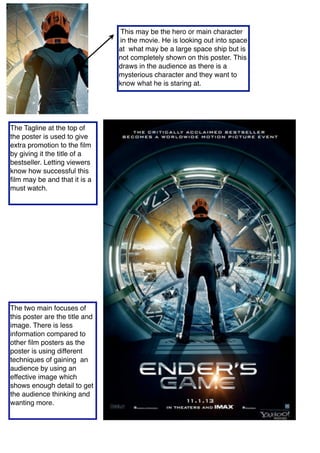 This may be the hero or main character
in the movie. He is looking out into space
at what may be a large space ship but is
not completely shown on this poster. This
draws in the audience as there is a
mysterious character and they want to
know what he is staring at.
The Tagline at the top of
the poster is used to give
extra promotion to the ﬁlm
by giving it the title of a
bestseller. Letting viewers
know how successful this
ﬁlm may be and that it is a
must watch.
The two main focuses of
this poster are the title and
image. There is less
information compared to
other ﬁlm posters as the
poster is using different
techniques of gaining an
audience by using an
effective image which
shows enough detail to get
the audience thinking and
wanting more.
 