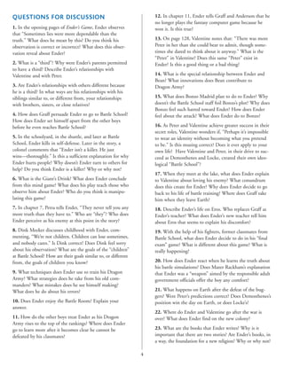 12. In chapter 11, Ender tells Graff and Anderson that he
no longer plays the fantasy computer game because he
won it. Is this true?

QUESTIONS FOR DISCUSSION
1. In the opening pages of Ender’s Game, Ender observes
that “Sometimes lies were more dependable than the
truth.” What does he mean by this? Do you think his
observation is correct or incorrect? What does this observation reveal about Ender?

13. On page 128, Valentine notes that: “There was more
Peter in her than she could bear to admit, though sometimes she dared to think about it anyway.” What is the
“Peter” in Valentine? Does this same “Peter” exist in
Ender? Is this a good thing or a bad thing?

2. What is a “third”? Why were Ender’s parents permitted
to have a third? Describe Ender’s relationships with
Valentine and with Peter.

14. What is the special relationship between Ender and
Bean? What innovations does Bean contribute to
Dragon Army?

3. Are Ender’s relationships with others different because
he is a third? In what ways are his relationships with his
siblings similar to, or different from, your relationships
with brothers, sisters, or close relatives?

15. What does Bonzo Madrid plan to do to Ender? Why
doesn’t the Battle School staff foil Bonzo’s plot? Why does
Bonzo feel such hatred toward Ender? How does Ender
feel about the attack? What does Ender do to Bonzo?

4. How does Graff persuade Ender to go to Battle School?
How does Ender set himself apart from the other boys
before he even reaches Battle School?

16. As Peter and Valentine achieve greater success in their
secret roles, Valentine wonders if, “Perhaps it’s impossible
to wear an identity without becoming what you pretend
to be.” Is this musing correct? Does it ever apply to your
own life? Have Valentine and Peter, in their drive to succeed as Demosthenes and Locke, created their own ideological “Battle School”?

5. In the schoolyard, in the shuttle, and later at Battle
School, Ender kills in self-defense. Later in the story, a
colonel comments that “Ender isn’t a killer. He just
wins—thoroughly.” Is this a sufficient explanation for why
Ender hurts people? Why doesn’t Ender turn to others for
help? Do you think Ender is a killer? Why or why not?
6. What is the Giant’s Drink? What does Ender conclude
from this mind game? What does his play teach those who
observe him about Ender? Who do you think is manipulating this game?

17. When they meet at the lake, what does Ender explain
to Valentine about loving his enemy? What conundrum
does this create for Ender? Why does Ender decide to go
back to his life of battle training? Where does Graff take
him when they leave Earth?

7. In chapter 7, Petra tells Ender, “They never tell you any
more truth than they have to.” Who are “they”? Who does
Ender perceive as his enemy at this point in the story?

18. Describe Ender’s life on Eros. Who replaces Graff as
Ender’s teacher? What does Ender’s new teacher tell him
about Eros that seems to explain his discomfort?

8. Dink Meeker discusses childhood with Ender, commenting, “We’re not children. Children can lose sometimes,
and nobody cares.” Is Dink correct? Does Dink feel sorry
about his observation? What are the goals of the “children”
at Battle School? How are their goals similar to, or different
from, the goals of children you know?

19. With the help of his fighters, former classmates from
Battle School, what does Ender decide to do in his “final
exam” game? What is different about this game? What is
really happening?
20. How does Ender react when he learns the truth about
his battle simulations? Does Mazer Rackham’s explanation
that Ender was a “weapon” aimed by the responsible adult
government officials offer the boy any comfort?

9. What techniques does Ender use to train his Dragon
Army? What strategies does he take from his old commanders? What mistakes does he see himself making?
What does he do about his errors?

21. What happens on Earth after the defeat of the buggers? Were Peter’s predictions correct? Does Demosthenes’s
position win the day on Earth, or does Locke’s?

10. Does Ender enjoy the Battle Room? Explain your
answer.

22. Where do Ender and Valentine go after the war is
over? What does Ender find on the new colony?

11. How do the other boys treat Ender as his Dragon
Army rises to the top of the rankings? Where does Ender
go to learn more after it becomes clear he cannot be
defeated by his classmates?

23. What are the books that Ender writes? Why is it
important that there are two stories? Are Ender’s books, in
a way, the foundation for a new religion? Why or why not?
4

 