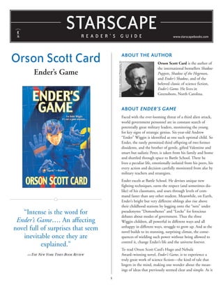 STARSCAPE
READER’S GUIDE

Orson Scott Card

www.starscapebooks.com

Bob Henderson, Henderson Photography, Inc

ABOUT THE AUTHOR

Ender’s Game

Orson Scott Card is the author of
the international bestsellers Shadow
Puppets, Shadow of the Hegemon,
and Ender’s Shadow, and of the
beloved classic of science fiction,
Ender’s Game. He lives in
Greensboro, North Carolina.

ABOUT ENDER’S GAME
Faced with the ever-looming threat of a third alien attack,
world government personnel are in constant search of
potentially great military leaders, monitoring the young
for key signs of strategic genius. Six-year-old Andrew
“Ender” Wiggin is identified as one such optimal child. So
Ender, the rarely permitted third offspring of two former
dissidents, and the brother of gentle, gifted Valentine and
smart but sadistic Peter, is taken from his family and home
and shuttled through space to Battle School. There he
lives a peculiar life, emotionally isolated from his peers, his
every action and decision carefully monitored from afar by
military teachers and strategists.
Ender excels at Battle School. He devises unique new
fighting techniques, earns the respect (and sometimes dislike) of his classmates, and soars through levels of command faster than any other student. Meanwhile, on Earth,
Ender’s bright but very different siblings also rise above
their childhood stations by logging onto the “nets” under
pseudonyms “Demosthenes” and “Locke” for ferocious
debates about modes of government. Thus the three
Wiggin children, all powerful in different ways and all
unhappy in different ways, struggle to grow up. And as the
novel builds to its stunning, surprising climax, the consequences of wielding such power without being allowed to
control it, change Ender’s life and the universe forever.

“Intense is the word for
Ender’s Game…. An affecting
novel full of surprises that seem
inevitable once they are
explained.”

To read Orson Scott Card’s Hugo and Nebula
Award–winning novel, Ender’s Game, is to experience a
truly great work of science fiction—the kind of tale that
lingers in the mind, making one wonder about the meanings of ideas that previously seemed clear and simple. As it

—THE NEW YORK TIMES BOOK REVIEW

1

 