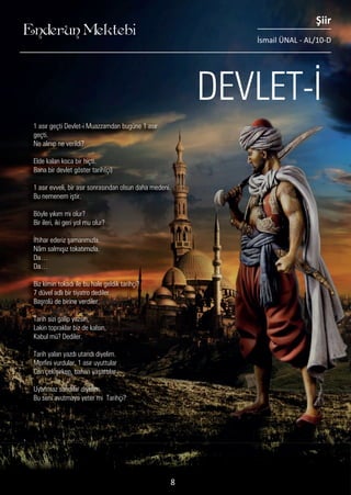 ....
1 asır geçti Devlet-i Muazzamdan bugüne 1 asır
geçti.
Ne alınıp ne verildi?
Elde kalan koca bir hiçti.
Bana bir devlet göster tarih(çi)
1 asır evveli, bir asır sonrasından olsun daha medeni.
Bu nemenem iştir.
Böyle yıkım mı olur?
Bir ileri, iki geri yol mu olur?
İftihar ederiz şamarımızla.
Nâm salmışız tokatımızla.
Da…
Da…
Biz kimin tokadı ile bu hale geldik tarihçi?
7 düvel adlı bir tiyatro dediler.
Başrolü de birine verdiler.
Tarih sizi galip yazsın,
Lakin topraklar biz de kalsın,
Kabul mü? Dediler.
Tarih yalan yazdı utandı diyelim.
Morfini vurdular, 1 asır uyuttular
Can çekişirken, baharı yaşattılar
Uyanmaz sandılar diyelim.
Bu seni avutmaya yeter mi Tarihçi?
........
DEVLET-İ
Enderun Mektebi
Şiir
İsmail ÜNAL - AL/10-D
8
 