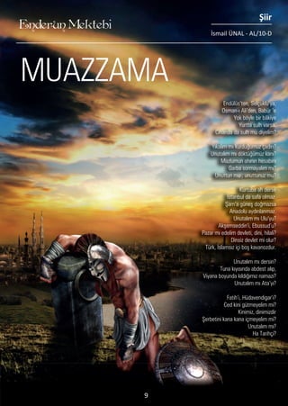 ............
Endülüs’ten, Selçuklu’ya,
Osman-ı Ali’den, Babür ‘e
Yok böyle bir bâkiye
Yurtta sulh varsa,
Cihanda da sulh mu diyelim?
Yıkalım mı kurduğumuz çadırı?
Unutalım mı döktüğümüz kanı?
Mazlumun ahının hesabını
Garba sormayalım mı?
Unuttun mu , unuttunuz mu?
Kurtuba ah derse
İstanbul da safa olmaz.
Şam’a güneş doğmazsa
Anadolu aydınlanmaz.
Unutalım mı Ulu’yu?
Akşemseddin’i, Ebussud’u?
Pazar mı edelim devleti, dini, hilali?
Dinsiz devlet mi olur?
Türk, İslamsız içi boş kavanozdur.
Unutalım mı dersin?
Tuna kıyısında abdest alıp,
Viyana boyunda kıldığımız namazı?
Unutalım mı Ata’yı?
Fatih’i, Hüdavendigar’ı?
Ced kini gütmeyelim mi?
Kinimiz, dinimizdir
Şerbetini kana kana içmeyelim mi?
Unutalım mı?
Ha Tarihçi?
MUAZZAMA
Enderun Mektebi
Şiir
İsmail ÜNAL - AL/10-D
9
 