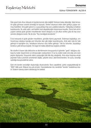 ....
Enderun Mektebi
Deneme
Gülnur TÜRKDEMIR - AL/10-A
Öyle güzel öyle efsun doluydu ki büyülenmemek elde değildi! Herkesin bakıp aldandığı; fakat kimse-
nin gidip görmeye cesaret etmediği bir büyüydü. Derken okyanusa atılan adım gittikçe çizgiye var-
mayı hedefledi. Ama gelin görün ki, o çizgi gittikçe hep aynı uzaklıkta kalıyordu. Yaklaştıkça ortalıktan
kayboluyordu. Bu sefer adım, asıl hedefe nasıl ulaşabileceğini düşünmeye koyuldu. Sonra fark etti ki
çizginin aslında gözle görülen mesafelerden ibaret olduğunu ve asıl ufkun verilen çaba ile hep onun
yanında olduğuna inandı. Ne de olsa “Kişi inandığıyla beraberdir.”
O da inanıyordu ki gözle görülen mesafelerin, gönülde hükmü geçmezdi. Anlamaya başladıkça, sırrı
hissetmeye alıştıkça toprağa yeni tohumlar eker gibi değer kazandırıyordu. Artık adım öyle bir hale
gelmişti ki toprağının özü, neredeyse tohumun sözü haline gelmişti. Tabi bu tohumlar, büyüdükçe
kendince şekil almaya başladı. Ve özgün bir kalıba dökülmeye başladı cümleler.
Ne tuhaftır ki bazen öyle delicesine ve derinlemesine konuşuyordu ki görenler “garib” olduğunu söy-
leyip bu kadar düşünmenin iyi olmayacağını söylüyorlardı. O ise bu sözleri kulak ardı edip yine özün
peşine düşüyordu. Koşuyordu adeta çarpacağını bile bile düş sokağında. Ama olsun koşmayı ancak
peşinden hızlıca yürümek sananlardan değiliz, şükürler olsun, dedi kendi kendine. Ve sustu, karanlığı
aydınlığa kavuşturabilmek adına.
Gark etti kendini sessizliğin oluşturduğu okyanuslarda. Bunu yapabilirdi; çünkü vazgeçebileceği bir
“BEN” hâlâ vardı. Maksat onu yok etmekti. Yanındakilerden öte, kendinde “kendini” bulabilmeyi iste-
di. Sözlerin tükenip özlerin döküleceği ânı bekledi.
13
 