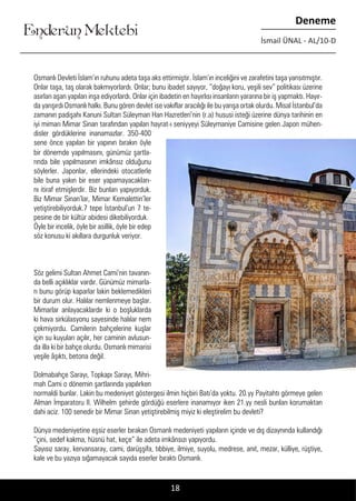 ....
Enderun Mektebi
Deneme
İsmail ÜNAL - AL/10-D
Osmanlı Devleti İslam’ın ruhunu adeta taşa aks ettirmiştir. İslam’ın inceliğini ve zarafetini taşa yansıtmıştır.
Onlar taşa, taş olarak bakmıyorlardı. Onlar; bunu ibadet sayıyor, “doğayı koru, yeşili sev” politikası üzerine
asırları aşan yapıları inşa ediyorlardı. Onlar için ibadetin en hayırlısı insanların yararına bir iş yapmaktı. Hayır-
da yarışırdı Osmanlı halkı. Bunu gören devlet ise vakıflar aracılığı ile bu yarışa ortak olurdu. Misal İstanbul’da
zamanın padişahı Kanuni Sultan Süleyman Han Hazretleri’nin (r.a) hususi isteği üzerine dünya tarihinin en
iyi mimarı Mimar Sinan tarafından yapılan hayrat-ı seniyyeyi Süleymaniye Camisine gelen Japon mühen-
disler gördüklerine inanamazlar. 350-400
sene önce yapılan bir yapının bırakın öyle
Enderun Mektebi
bir dönemde yapılmasını, günümüz şartla-
rında bile yapılmasının imkânsız olduğunu
söylerler. Japonlar, ellerindeki otocatlerle
bile buna yakın bir eser yapamayacakları-
nı itiraf etmişlerdir. Biz bunları yapıyorduk.
Biz Mimar Sinan’lar, Mimar Kemalettin’ler
yetiştirebiliyorduk.7 tepe İstanbul’un 7 te-
pesine de bir kültür abidesi dikebiliyorduk.
Öyle bir incelik, öyle bir asillik, öyle bir edep
söz konusu ki akıllara durgunluk veriyor.
Söz gelimi Sultan Ahmet Cami’nin tavanın-
da belli açıklıklar vardır. Günümüz mimarla-
rı bunu görüp kaparlar lakin beklemedikleri
bir durum olur. Halılar nemlenmeye başlar.
Mimarlar anlayacaklardır ki o boşluklarda
ki hava sirkülasyonu sayesinde halılar nem
çekmiyordu. Camilerin bahçelerine kuşlar
için su kuyuları açılır, her caminin avlusun-
da illa ki bir bahçe olurdu. Osmanlı mimarisi
yeşile âşıktı, betona değil.
Dolmabahçe Sarayı, Topkapı Sarayı, Mihri-
mah Cami o dönemin şartlarında yapılırken
normaldi bunlar. Lakin bu medeniyet göstergesi ilmin hiçbiri Batı’da yoktu. 20.yy Payitahtı görmeye gelen
Alman İmparatoru II. Wilhelm şehirde gördüğü eserlere inanamıyor iken 21.yy nesli bunları korumaktan
dahi aciz. 100 senedir bir Mimar Sinan yetiştirebilmiş miyiz ki eleştirelim bu devleti?
Dünya medeniyetine eşsiz eserler bırakan Osmanlı medeniyeti yapıların içinde ve dış dizaynında kullandığı
“çini, sedef kakma, hüsnü hat, keçe” ile adeta imkânsızı yapıyordu.
Sayısız saray, kervansaray, cami, darüşşifa, tıbbiye, ilmiye, suyolu, medrese, anıt, mezar, külliye, rüştiye,
kale ve bu yazıya sığamayacak sayıda eserler bıraktı Osmanlı.
18
 