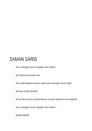 Sen mutluluğun resmini yapabilir misin Abidin?
İşin kolayına kaçmadan ama
Gül yanaklı bebesini emziren melek yüzlü anneciğin resmini değil!
Ne de ak örtüde elmaların
Ne de akvaryumda su kabarcıklarının arasında dolanan kırmızı balığınkini
Sen mutluluğun resmini yapabilir misin Abidin?..
NAZIM HİKMET
SAMAN SARISI
 