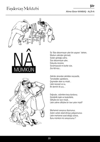 ....
Enderun Mektebi
Şiir
Alime Ebrar KANBAŞ - AL/9-A
20
NÂ
Siz ‘Bize dokunmayan yılan bin yaşasın.’ derken,
Mazlum zalimden görmedi,
Sizden gördüğü zulmü.
Size dokunmayan yılan,
Dokundu nicesine.
Sorulmayacak mı bunlar size,
Zira hâl nice...
Zalimler ekrandan akıttıkları necasetle,
Temizlediler yaptıklarını,
Çeşmeden akan su misali...
Lakin necaset ve su,
Bir demirin iki ucu...
Doğrudur, zulümlere karşı durdunuz,
Günübirlik tepki ve boykotlarla,
Sâfiyâne bir tavır misali...
Lakin zalime sâfiyâne bir tavır yeter miydi?
Merhameti seviyoruz diyorsunuz,
Zulüm varken abad olmaya çalışıyorsunuz.
Lakin merhamet azad olduğu sürece,
Bunu mümkün mü sanıyorsunuz ?
MÜMKÜN
 