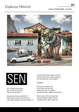 ....
Enderun Mektebi
Şiir
Gülnur TÜRKDEMIR - AL/10-A
21
Sen, ne kadar da çok bensin.
Ben, ne kadar da çok senim.
Nedir bu sen ben ilişkisi?
Göze görünen iki parça yüzünden mi?
Nedir farkı olan, şahsa ait olan gözler mi?
Yoksa gözleri olduğunu zanneden bedenler mi?
SEN
Kimsenin gözleri yoktur aslında, emanettir.
Emanete hıyanet etme, sahip çık gözlerine.
Aynı zamanda diline, sözüne, lügatine...
SENLİĞİNE...
Ben buraya sen yazdım diye ,
Aman okuma sakın ben diye.
Çünkü orada ki sen, ben değilsin.
Ben dersem bende, değilim buradaki sende...
Ederim sözünü, fikrimi duy düşün diye.
Şuracıkta baktığımı söylerim sadece,
Görseydim zaten, söyler miydim hiç?
 