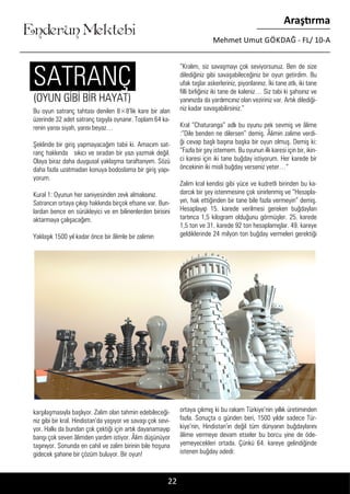 ....
Enderun Mektebi
Araştırma
Mehmet Umut GÖKDAĞ - FL/ 10-A
Bu oyun satranç tahtası denilen 8×8’lik kare bir alan
üzerinde 32 adet satranç taşıyla oynanır. Toplam 64 ka-
renin yarısı siyah, yarısı beyaz…
Şeklinde bir giriş yapmayacağım tabii ki. Amacım sat-
ranç hakkında sıkıcı ve sıradan bir yazı yazmak değil.
Olaya biraz daha duygusal yaklaşma taraftarıyım. Sözü
daha fazla uzatmadan konuya bodoslama bir giriş yapı-
yorum.
Kural 1: Oyunun her saniyesinden zevk almalısınız.
Satrancın ortaya çıkışı hakkında birçok efsane var. Bun-
lardan bence en sürükleyici ve en bilinenlerden birisini
aktarmaya çalışacağım.
Yaklaşık 1500 yıl kadar önce bir âlimle bir zalimin
karşılaşmasıyla başlıyor. Zalim olan tahmin edebileceği-
niz gibi bir kral. Hindistan’da yaşıyor ve savaşı çok sevi-
yor. Halkı da bundan çok çektiği için artık dayanamayıp
barışı çok seven âlimden yardım istiyor. Âlim düşünüyor
taşınıyor. Sonunda en cahil ve zalim birinin bile hoşuna
gidecek şahane bir çözüm buluyor. Bir oyun!
“Kralım, siz savaşmayı çok seviyorsunuz. Ben de size
dilediğiniz gibi savaşabileceğiniz bir oyun getirdim. Bu
ufak taşlar askerleriniz, piyonlarınız. İki tane atlı, iki tane
filli birliğiniz iki tane de kaleniz… Siz tabi ki şahsınız ve
yanınızda da yardımcınız olan veziriniz var. Artık dilediği-
niz kadar savaşabilirsiniz.”
Kral “Chaturanga” adlı bu oyunu pek sevmiş ve âlime
:“Dile benden ne dilersen” demiş. Âlimin zalime verdi-
ği cevap başlı başına başka bir oyun olmuş. Demiş ki:
“Fazla bir şey istemem. Bu oyunun ilk karesi için bir, ikin-
ci karesi için iki tane buğday istiyorum. Her karede bir
öncekinin iki misli buğday verseniz yeter…”
Zalim kral kendisi gibi yüce ve kudretli birinden bu ka-
darcık bir şey istenmesine çok sinirlenmiş ve “Hesapla-
yın, hak ettiğinden bir tane bile fazla vermeyin” demiş.
Hesaplayıp 15. karede verilmesi gereken buğdayları
tartınca 1,5 kilogram olduğunu görmüşler. 25. karede
1,5 ton ve 31. karede 92 ton hesaplamışlar. 49. kareye
geldiklerinde 24 milyon ton buğday vermeleri gerektiği
ortaya çıkmış ki bu rakam Türkiye’nin yıllık üretiminden
fazla. Sonuçta o günden beri, 1500 yıldır sadece Tür-
kiye’nin, Hindistan’ın değil tüm dünyanın buğdaylarını
âlime vermeye devam etseler bu borcu yine de öde-
yemeyecekleri ortada. Çünkü 64. kareye gelindiğinde
istenen buğday adedi:
22
(OYUN GİBİ BİR HAYAT)
SATRANÇ
 