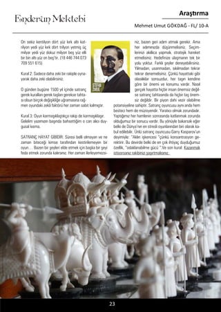 ....
Enderun Mektebi
Araştırma
Mehmet Umut GÖKDAĞ - FL/ 10-A
On sekiz kentilyon dört yüz kırk altı kat-
rilyon yedi yüz kırk dört trilyon yetmiş üç
milyar yedi yüz dokuz milyon beş yüz elli
bir bin altı yüz on beş’tir. (18 446 744 073
709 551 615)
Kural 2: Sadece daha zeki bir rakiple oyna-
yarak daha zeki olabilirsiniz.
O günden bugüne 1500 yıl içinde satranç
gerek kuralları gerek taşları gerekse tahta-
sı olsun birçok değişikliğe uğramasına rağ-
men oyundaki zekâ faktörü her zaman sabit kalmıştır.
Kural 3: Oyun karmaşıklaştıkça rakip de karmaşıklaşır.
Gelelim yazımızın başında bahsettiğim o can alıcı duy-
gusal kısma.
SATRANÇ HAYAT GİBİDİR: Süresi belli olmayan ve ne
zaman biteceği kimse tarafından kestirilemeyen bir
oyun… Bazen bir şeyleri elde etmek için başka bir şeyi
feda etmek zorunda kalırsınız. Her zaman ilerleyemezsi-
niz, bazen geri adım atmak gerekir. Ama
her adımınızda düşünmelisiniz. Seçim-
lerinizi akıllıca yapmalı, stratejik hareket
etmelisiniz. Hedefinize ulaşmanın tek bir
yolu yoktur. Farklı şeyler deneyebilirsiniz.
Yılmadan, usanmadan, sıkılmadan tekrar
tekrar denemelisiniz. Çünkü hayattaki gibi
olasılıklar sonsuzdur, her taşın kendine
göre bir önemi ve konumu vardır. Nasıl
gerçek hayatta hiçbir insan önemsiz değil-
se satranç tahtasında da hiçbir taş önem-
siz değildir. Bir piyon dahi vezir olabilme
potansiyeline sahiptir. Satranç oyuncusu aynı anda hem
besteci hem de müzisyendir. Yaratıcı olmak zorundadır.
Yaptığımız her hamlenin sonrasında katlanmak zorunda
olduğumuz bir sonucu vardır. Bu yönüyle bakarsak eğer
belki de Dünya’nın en stresli oyunlarından biri olarak ka-
bul edilebilir. Ünlü satranç oyuncusu Garry Kasparov’un
deyimiyle: “Aklın işkencesi “çünkü konsantrasyon ge-
rektirir. Bu devirde belki de en çok ihtiyaç duyduğumuz
özellik, “odaklanabilme gücü “.Ve son kural: Kazanmak
istiyorsanız rakibinizi şaşırtmalısınız.
23
 