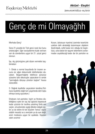 ....
Enderun Mektebi
Aktüel - Eleştiri
Zehra KUNTOĞLU- AL/10-D
24
Genç de mi Olmayağhh
Merhaba Genç!
Sana 21.yüzyılda bir Türk genci nasıl olur bunu
anlatacağım. Eğer tavsiyelerime kulak verirsen
sen de standartlara uygun bir 21. yüzyıl genci
olursun.
İşe, dış görünüşüne çeki düzen vermekle baş-
lamalısın:
1- Elinde o normal boyutlarda bir insanın av-
cuna zor sığan dokunmatik telefonlardan ala-
caksın. Başparmağınla telefonun pürüzsüz
yüzeyine öyle dokunuşlar yapacaksın ki sende
“parmağıyla dünyayı yöneten başkan” havası
sezecekler.
2- Dağınık kıyafetler seçeceksin kendine.(Yal-
nızca kıyafette değil tüm yaşantında derli toplu
olmaya savaş açacaksın.)
Erkeksen; kot pantolon, tişört ve fıtratına ola-
bildiğince aykırı bir saç tipi (gözünü kapatacak
kadar yüzünün bir tarafına yatırılmış fönlü sarı
saçlar, omuzlarından aşağı dökülen dalgalı saç-
lar ya da kafanı iki kat büyüten ‘bonus’ saçlar
olabilir mesela) ve o anın(yılın ya da ayın değil;
anın) modasına uygun bir ayakkabı. Küpeleri
sakın unutma!
Kızsan; (aksesuar niyetine) üzerinde tesettürle
uzaktan dahi akrabalığı bulunmayan objelerin
(kedi-köpek, eyfel kulesi vb.) olduğu bir başör-
tüsü, sana bakan bir tıpçının eklemlerini zorlan-
madan sayabileceği kadar dar bir pantolon ve
 
