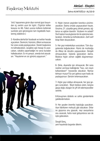 ....
Enderun Mektebi
Aktüel - Eleştiri
Zehra KUNTOĞLU- AL/10-D
25
‘örtü’ kapsamına girsin diye normal giysi boyun-
dan üç santim uzun bir tişört. (Tişörtün kolları
kısaysa ne âlâ. Fakat uzunsa kollarını katlamak
suretiyle yeni görünüşüne tam teşekküllü hazır-
lanmış olabilirsin.)
3- Kendine derhal bir facebook ve twitter hesabı
açacaksın. Sevincini, hüznünü, öfkeni ve kısacası
her anını orada paylaşacaksın. Devlet başkanına
mı küfredeceksin, sevgiline aşk mesajı mı yaza-
caksın, sokakta yapamadığın ne varsa buradan
halledeceksin. Ev mi yanıyor, anında tivit atacak-
sın: ‘’Hayatımın en zor gününü yaşıyorum.’’
4- Hiçbir inancın peşinden kararlıca yürüme-
yeceksin. Daima ortada yaşayacaksın hayatı.
Unutma, 21. yüzyılda genç olmak şamata, eğ-
lence ve aşktan ibarettir. Vicdanın mı sızladı?
Sivil toplum kuruluşlarının bir iki eylemine katı-
lacaksın. Amerika’ya küfredeceksin. Zarif zarif
kitap falan okuyacaksın.
5- Her şeyi melankoliye vuracaksın. Tüm duy-
gularında boğulacaksın. Hüznü de mutluluğu
da öfkeyi de dorukta yaşayacaksın. Dengeli
olmayacaksın. Uçlarda gezeceksin daima.
Böylece hiçbir zaman sağlıklı düşünemeye-
ceksin.
6- Dinle, diyanetle işin olmayacak. Biri sana
nasihat vermeye kalktığında “hacı, sen neyin
kafasındasın!” havasında olacaksın. Namaz
kılmıyor musun? Ee yeri gelince ayet-hadis de
paylaşıyorsun. Gerisini tınlamayacaksın.
7- Hiçbir şeyi ciddiye almayacak, her şeyi gır-
gıra vuracaksın. Beyin bedava zaten, karşına
geçip doğru düzgün iki çift laf edemeyecekler
seninle.
8-Konuşmanı dizilerle ve sahte gündemlerle
şekillendirmelisin.
9- Her şeyden önemlisi topluluğa uyacaksın.
Aynı fabrikanın mahsulü gibi olacaksın. Onlar
ne giyiyorsa onu giyecek, neyi seviyorlarsa
onu sevecek, hatta nasıl gülüyorlarsa sen de
öyle güleceksin.
Sevgili Genç,
yeni hayatında başarılar dilerim.
 